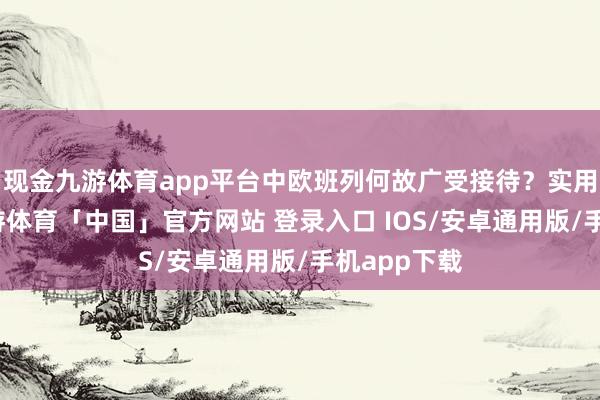现金九游体育app平台中欧班列何故广受接待？实用是根底-九游体育「中国」官方网站 登录入口 IOS/安卓通用版/手机app下载