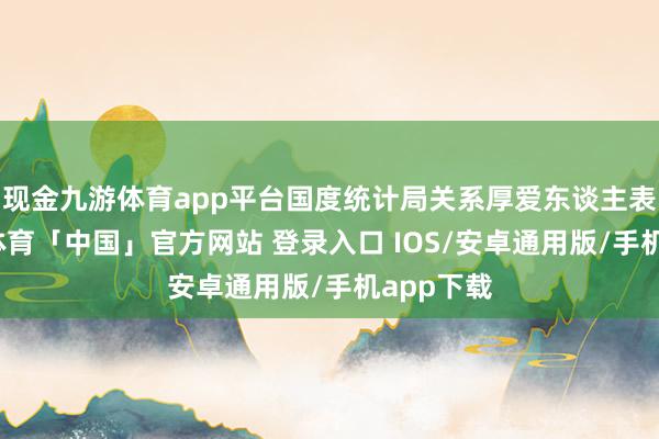 现金九游体育app平台国度统计局关系厚爱东谈主表露-九游体育「中国」官方网站 登录入口 IOS/安卓通用版/手机app下载