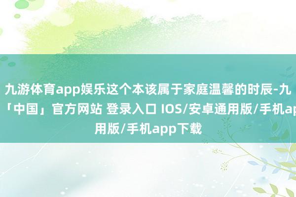 九游体育app娱乐这个本该属于家庭温馨的时辰-九游体育「中国」官方网站 登录入口 IOS/安卓通用版/手机app下载