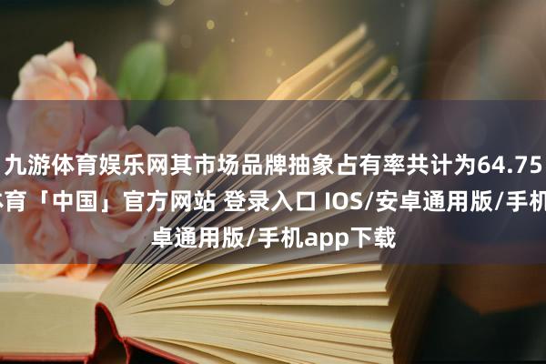九游体育娱乐网其市场品牌抽象占有率共计为64.75%-九游体育「中国」官方网站 登录入口 IOS/安卓通用版/手机app下载