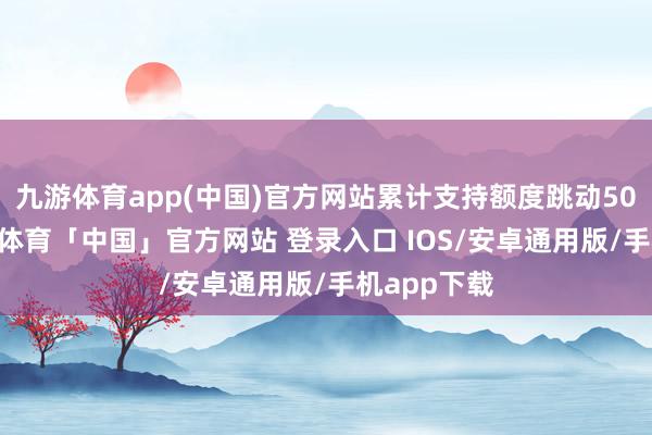 九游体育app(中国)官方网站累计支持额度跳动5000万-九游体育「中国」官方网站 登录入口 IOS/安卓通用版/手机app下载