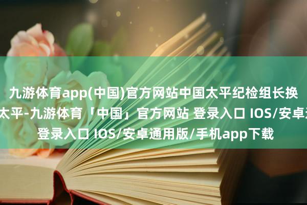 九游体育app(中国)官方网站中国太平纪检组长换帅另一金融央企中国太平-九游体育「中国」官方网站 登录入口 IOS/安卓通用版/手机app下载