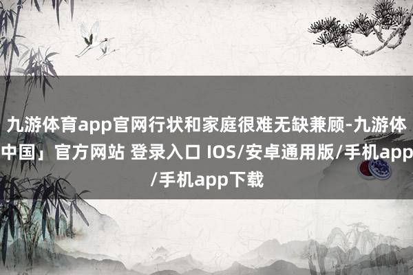 九游体育app官网行状和家庭很难无缺兼顾-九游体育「中国」官方网站 登录入口 IOS/安卓通用版/手机app下载