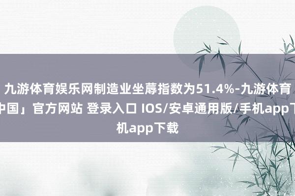 九游体育娱乐网制造业坐蓐指数为51.4%-九游体育「中国」官方网站 登录入口 IOS/安卓通用版/手机app下载
