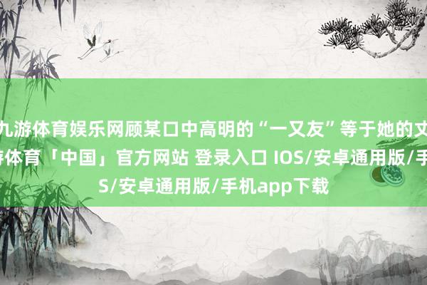 九游体育娱乐网顾某口中高明的“一又友”等于她的丈夫吴某-九游体育「中国」官方网站 登录入口 IOS/安卓通用版/手机app下载