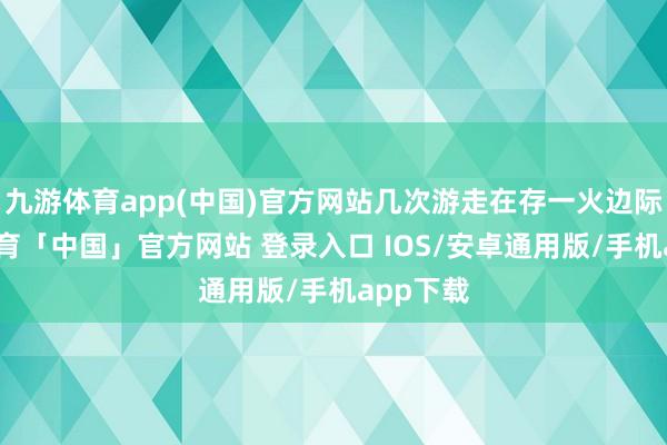 九游体育app(中国)官方网站几次游走在存一火边际-九游体育「中国」官方网站 登录入口 IOS/安卓通用版/手机app下载