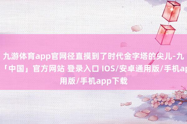 九游体育app官网径直摸到了时代金字塔的尖儿-九游体育「中国」官方网站 登录入口 IOS/安卓通用版/手机app下载