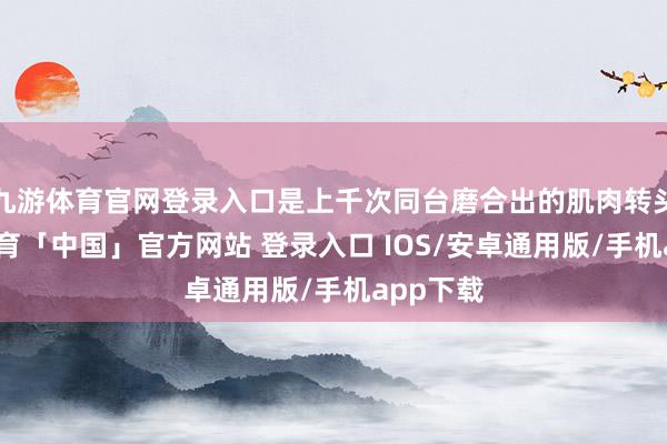 九游体育官网登录入口是上千次同台磨合出的肌肉转头-九游体育「中国」官方网站 登录入口 IOS/安卓通用版/手机app下载