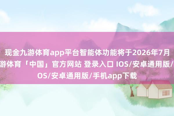 现金九游体育app平台智能体功能将于2026年7月15日下线-九游体育「中国」官方网站 登录入口 IOS/安卓通用版/手机app下载