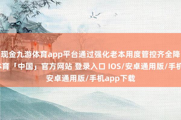 现金九游体育app平台通过强化老本用度管控齐全降本-九游体育「中国」官方网站 登录入口 IOS/安卓通用版/手机app下载