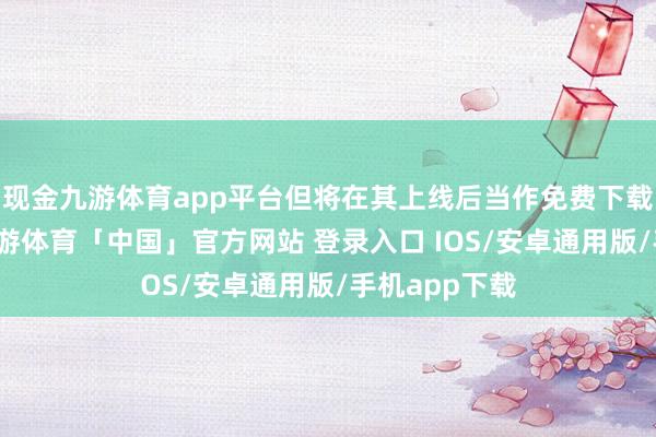 现金九游体育app平台但将在其上线后当作免费下载内容提供-九游体育「中国」官方网站 登录入口 IOS/安卓通用版/手机app下载