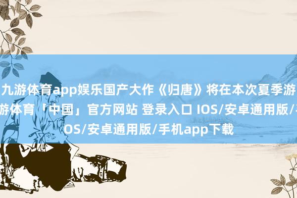 九游体育app娱乐国产大作《归唐》将在本次夏季游戏节登场-九游体育「中国」官方网站 登录入口 IOS/安卓通用版/手机app下载