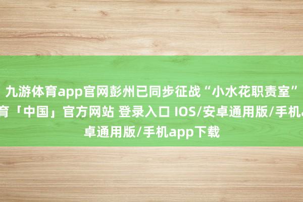 九游体育app官网彭州已同步征战“小水花职责室”-九游体育「中国」官方网站 登录入口 IOS/安卓通用版/手机app下载
